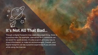 It’s Not All That Bad...
Though a digital footprint may seem like a bad thing, there is
a positive side. For example, usernames and passwords can
be saved for quick access. It’s also a quick and easy way to
share information, or make an announcement. Overall, your
digital footprint can be a positive experience if you are wise
while using the internet.
7
 