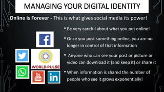 MANAGING YOUR DIGITAL IDENTITY
Online is Forever - This is what gives social media its power!
• Be very careful about what you put online!
• Once you post something online, you are no
longer in control of that information
• Anyone who can see your post or picture or
video can download it (and keep it) or share it
• When information is shared the number of
people who see it grows exponentially!
 