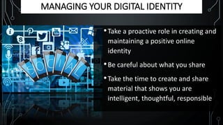 MANAGING YOUR DIGITAL IDENTITY
•Take a proactive role in creating and
maintaining a positive online
identity
•Be careful about what you share
•Take the time to create and share
material that shows you are
intelligent, thoughtful, responsible
 