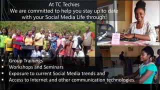 ▪ Group Trainings
▪ Workshops and Seminars
▪ Exposure to current Social Media trends and
▪ Access to Internet and other communication technologies.
At TC Techies
We are committed to help you stay up to date
with your Social Media Life through:
 