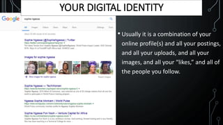 • Usually it is a combination of your
online profile(s) and all your postings,
and all your uploads, and all your
images, and all your “likes,” and all of
the people you follow.
YOUR DIGITAL IDENTITY
 