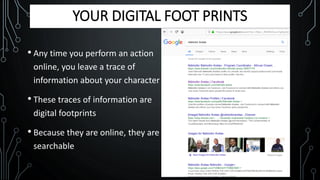 YOUR DIGITAL FOOT PRINTS
• Any time you perform an action
online, you leave a trace of
information about your character
• These traces of information are
digital footprints
• Because they are online, they are
searchable
 