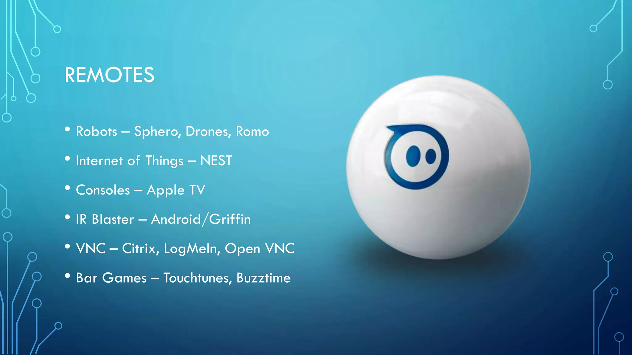 REMOTES
• Robots – Sphero, Drones, Romo
• Internet of Things – NEST
• Consoles – Apple TV
• IR Blaster – Android/Griffin
• VNC – Citrix, LogMeIn, Open VNC
• Bar Games – Touchtunes, Buzztime

 