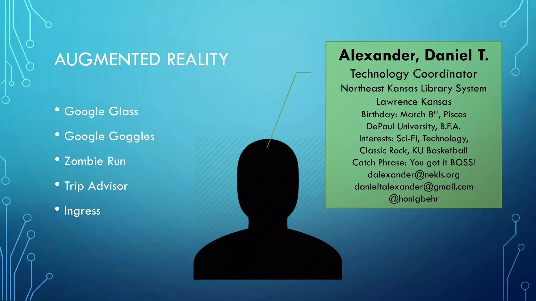 AUGMENTED REALITY
• Google Glass
• Google Goggles
• Zombie Run
• Trip Advisor
• Ingress

Alexander, Daniel T.
Technology Coordinator
Northeast Kansas Library System
Lawrence Kansas
Birthday: March 8th, Pisces
DePaul University, B.F.A.
Interests: Sci-Fi, Technology,
Classic Rock, KU Basketball
Catch Phrase: You got it BOSS!
dalexander@nekls.org
danieltalexander@gmail.com
@honigbehr

 
