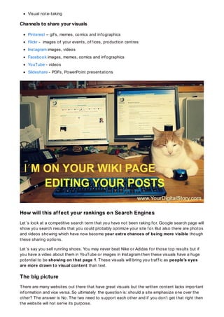 Visual note-taking
Channels to share your visuals
Pinterest – gif s, memes, comics and inf ographics
Flickr - images of your events, of f ices, production centres
Instagram images, videos
Facebook images, memes, comics and inf ographics
YouTube - videos
Slideshare - PDFs, PowerPoint presentations
How will this affect your rankings on Search Engines
Let´s look at a competitive search term that you have not been raking f or. Google search page will
show you search results that you could probably optimize your site f or. But also there are photos
and videos showing which have now become your extra chances of being more visible though
these sharing options.
Let´s say you sell running shoes. You may never beat Nike or Adidas f or those top results but if
you have a video about them in YouTube or images in Instagram then these visuals have a huge
potential to be showing on that page 1. These visuals will bring you traf f ic as people’s eyes
are more drawn to visual content than text.
The big picture
There are many websites out there that have great visuals but the written content lacks important
inf ormation and vice versa. So ultimately the question is: should a site emphasize one over the
other? The answer is No. The two need to support each other and if you don’t get that right then
the website will not serve its purpose.
 
