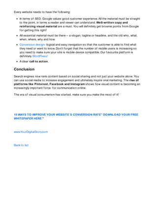Every website needs to have the f ollowing:
In terms of SEO, Google values good customer experience. All the material must be straight
to the point, in terms a reader and viewer can understand. Well-written copy and
reinforcing visual material are a must. You will def initely get brownie points f rom Google
f or getting this right!
All essential material must be there – a slogan, tagline or headline, and the old who, what,
when, where, why and how.
Conversion design- logical and easy navigation so that the customer is able to f ind what
they need or want to know. Don’t f orget that the number of mobile users is increasing so
you need to make sure your site is mobile-device compatible. Our f avourite platf orm is
def initely WordPress!
A clear call to action.
Conclusion
Search engines now rank content based on social sharing and not just your website alone. You
can use social media to increase engagement and ultimately inspire viral marketing. The rise of
platforms like Pinterest, Facebook and Instagram shows how visual content is becoming an
increasingly important f orce f or communication online.
The era of visual consumerism has started, make sure you make the most of it!
15 WAYS TO IMPROVE YOUR WEBSITE´S CONVERSION RATE” DOWNLOAD YOUR FREE
WHITEPAPER HERE ”
www.YourDigitalStory.com
Back to list
 