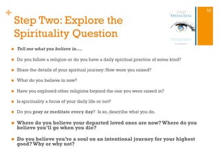+
Step Two: Explore the
Spirituality Question
n  Tell me what you believe in….
n  Do you follow a religion or do you have a daily spiritual practice of some kind?
n  Share the details of your spiritual journey: How were you raised?
n  What do you believe in now?
n  Have you explored other religions beyond the one you were raised in?
n  Is spirituality a focus of your daily life or not?
n  Do you pray or meditate every day? Is so, describe what you do.
n  Where do you believe your departed loved ones are now?Where do you
believe you’ll go when you die?
n  Do you believe you’re a soul on an intentional journey for your highest
good?Why or why not?
10
 