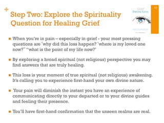 +
Step Two: Explore the Spirituality
Question for Healing Grief
n  When you’re in pain – especially in grief - your most pressing
questions are‘why did this loss happen?‘where is my loved one
now?“ “what is the point of my life now?’
n  By exploring a broad spiritual (not religious) perspective you may
find answers that are truly healing.
n  This loss is your moment of true spiritual (not religious) awakening.
It’s calling you to experience first-hand your own divine nature.
n  Your pain will diminish the instant you have an experience of
communicating directly to your departed or to your divine guides
and feeling their presence.
n  You’ll have first-hand confirmation that the unseen realms are real.
11
 