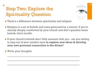 +
Step Two: Explore the
Spirituality Question
n  There’s a difference between spirituality and religion.
n  Religion is a set of beliefs and rules governed by a church. If you’re
already deeply comforted by your church and don’t question those
beliefs, that’s terrific.
n  If your church’s beliefs don’t fully resonate with you - are you willing
to step out of your comfort zone to explore new ideas & develop
your own personal connection to the divine?
n  Write your thoughts:
_________________________________________
_________________________________________
_________________________________________
12
 