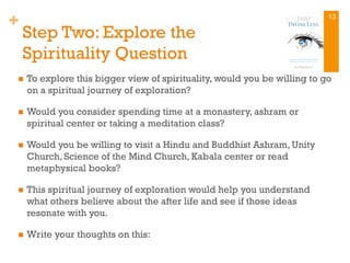 +
Step Two: Explore the
Spirituality Question
n  To explore this bigger view of spirituality, would you be willing to go
on a spiritual journey of exploration?
n  Would you consider spending time at a monastery, ashram or
spiritual center or taking a meditation class?
n  Would you be willing to visit a Hindu and Buddhist Ashram, Unity
Church, Science of the Mind Church, Kabala center or read
metaphysical books?
n  This spiritual journey of exploration would help you understand
what others believe about the after life and see if those ideas
resonate with you.
n  Write your thoughts on this:
13
 