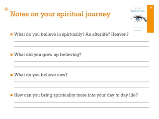+
Notes on your spiritual journey
n  What do you believe in spiritually? An afterlife? Heaven?
_____________________________________________________________
_____________________________________________________________
n  What did you grow up believing?
_____________________________________________________________
_____________________________________________________________
n  What do you believe now?
_____________________________________________________________
_____________________________________________________________
n  How can you bring spirituality more into your day to day life?
_____________________________________________________________
_____________________________________________________________
14
 