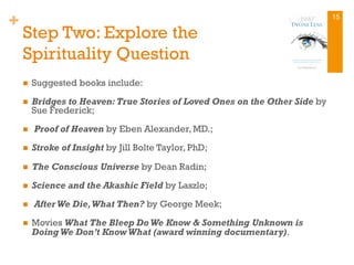 +
Step Two: Explore the
Spirituality Question
n  Suggested books include:
n  Bridges to Heaven:True Stories of Loved Ones on the Other Side by
Sue Frederick;
n  Proof of Heaven by Eben Alexander, MD.;
n  Stroke of Insight by Jill Bolte Taylor, PhD;
n  The Conscious Universe by Dean Radin;
n  Science and the Akashic Field by Laszlo;
n  After We Die,What Then? by George Meek;
n  Movies What The Bleep Do We Know & Something Unknown is
Doing We Don’t Know What (award winning documentary).
15
 
