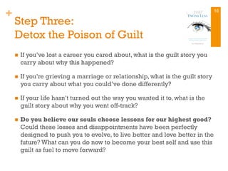 +
Step Three:
Detox the Poison of Guilt
n  If you’ve lost a career you cared about, what is the guilt story you
carry about why this happened?
n  If you’re grieving a marriage or relationship, what is the guilt story
you carry about what you could’ve done differently?
n  If your life hasn’t turned out the way you wanted it to, what is the
guilt story about why you went off-track?
n  Do you believe our souls choose lessons for our highest good?
Could these losses and disappointments have been perfectly
designed to push you to evolve, to live better and love better in the
future? What can you do now to become your best self and use this
guilt as fuel to move forward?
16
 