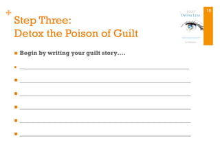 +
Step Three:
Detox the Poison of Guilt
n  Begin by writing your guilt story….
n  ________________________________________________________
n  ________________________________________________________
n  ________________________________________________________
n  ________________________________________________________
n  ________________________________________________________
n  ________________________________________________________
18
 