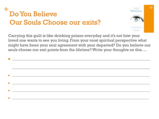 +
Do You Believe
Our Souls Choose our exits?
Carrying this guilt is like drinking poison everyday and it’s not how your
loved one wants to see you living. From your most spiritual perspective what
might have been your soul agreement with your departed? Do you believe our
souls choose our exit points from the lifetime? Write your thoughts on this….
n  ______________________________________________________________________________
______________________________________________________________________________
n  ________________________________________________________________________________________________________
n  ________________________________________________________________________________________________________
n  ________________________________________________________________________________________________________
n  _______________________________________________________________________________________________________
19
 