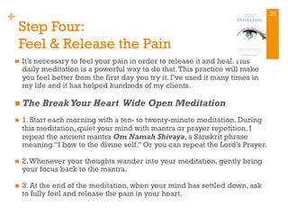 +
Step Four:
Feel & Release the Pain
n  It’s necessary to feel your pain in order to release it and heal.This
daily meditation is a powerful way to do that.This practice will make
you feel better from the first day you try it. I’ve used it many times in
my life and it has helped hundreds of my clients.
n The Break Your Heart Wide Open Meditation
n  1. Start each morning with a ten- to twenty-minute meditation. During
this meditation, quiet your mind with mantra or prayer repetition. I
repeat the ancient mantra Om Namah Shivaya, a Sanskrit phrase
meaning “I bow to the divine self.” Or you can repeat the Lord’s Prayer.
n  2.Whenever your thoughts wander into your meditation, gently bring
your focus back to the mantra.
n  3. At the end of the meditation, when your mind has settled down, ask
to fully feel and release the pain in your heart.
20
 