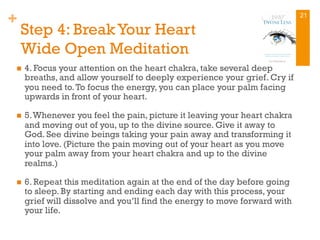 +
Step 4: Break Your Heart
Wide Open Meditation
n  4. Focus your attention on the heart chakra, take several deep
breaths, and allow yourself to deeply experience your grief. Cry if
you need to.To focus the energy, you can place your palm facing
upwards in front of your heart.
n  5.Whenever you feel the pain, picture it leaving your heart chakra
and moving out of you, up to the divine source. Give it away to
God. See divine beings taking your pain away and transforming it
into love. (Picture the pain moving out of your heart as you move
your palm away from your heart chakra and up to the divine
realms.)
n  6. Repeat this meditation again at the end of the day before going
to sleep. By starting and ending each day with this process, your
grief will dissolve and you’ll find the energy to move forward with
your life.
21
 