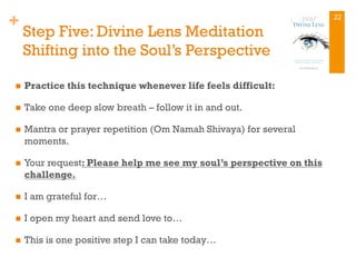 +
Step Five: Divine Lens Meditation
Shifting into the Soul’s Perspective
n  Practice this technique whenever life feels difficult:
n  Take one deep slow breath – follow it in and out.
n  Mantra or prayer repetition (Om Namah Shivaya) for several
moments.
n  Your request: Please help me see my soul’s perspective on this
challenge.
n  I am grateful for…
n  I open my heart and send love to…
n  This is one positive step I can take today…
22
 