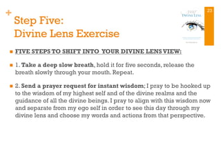 +
Step Five:
Divine Lens Exercise
n  FIVE STEPS TO SHIFT INTO YOUR DIVINE LENSVIEW:
n  1. Take a deep slow breath, hold it for five seconds, release the
breath slowly through your mouth. Repeat.
n  2. Send a prayer request for instant wisdom; I pray to be hooked up
to the wisdom of my highest self and of the divine realms and the
guidance of all the divine beings. I pray to align with this wisdom now
and separate from my ego self in order to see this day through my
divine lens and choose my words and actions from that perspective.
23
 