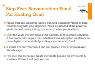 +
Step Five: Reconnection Ritual
For Healing Grief
n  Please suspend whatever limited thinking is holding you back from
reconnecting with your departed.You’ll be amazed at the powerful
guidance and loving energy you receive when you reach out.
n  Over the years I’ve developed this powerful reconnection technique.
It has profoundly helped me—whether I was asking for relief from the
pain of grief or needed help writing a section of my book.
n  It works whether your loved one just crossed over or crossed over
decades ago.
n  I’ve seen this technique create incredible healing for my clients &
students. I know it will help you too.
26
 