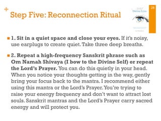 +
Step Five: Reconnection Ritual
n 1. Sit in a quiet space and close your eyes. If it’s noisy,
use earplugs to create quiet.Take three deep breaths.
n 2. Repeat a high-frequency Sanskrit phrase such as
Om Namah Shivaya (I bow to the Divine Self) or repeat
the Lord’s Prayer. You can do this quietly in your head.
When you notice your thoughts getting in the way, gently
bring your focus back to the mantra. I recommend either
using this mantra or the Lord’s Prayer.You’re trying to
raise your energy frequency and don’t want to attract lost
souls. Sanskrit mantras and the Lord’s Prayer carry sacred
energy and will protect you.
28
 