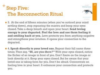 + Step Five:
The Reconnection Ritual
n  3. At the end of fifteen minutes (when you’ve noticed your mind
settling down), stop repeating the mantra and keep your eyes
closed.Take a deep breath and open your heart. Send loving
energy to your departed. Feel the love and see them feeling it
and smiling back at you. Love protects you from anything negative
and strengthens your intuition. It opens your connection to the
departed.
n  4. Speak directly to your loved one. Repeat their full name three
times.Then say, “Hi, are you there?” With your eyes closed, notice
the flicker of an image in front of you. Don’t fixate on the image or
look directly at it. Keep your eyes closed. But be aware that your
loved one is taking form for you. Don’t be afraid. Concentrate on
feeling love in your heart. It enhances your connection and protects
you.
29
 
