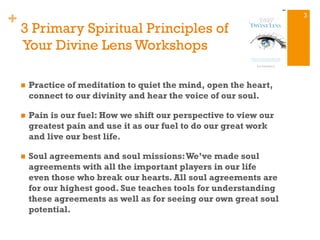 +
3 Primary Spiritual Principles of
Your Divine Lens Workshops
n  Practice of meditation to quiet the mind, open the heart,
connect to our divinity and hear the voice of our soul.
n  Pain is our fuel: How we shift our perspective to view our
greatest pain and use it as our fuel to do our great work
and live our best life.
n  Soul agreements and soul missions:We’ve made soul
agreements with all the important players in our life
even those who break our hearts. All soul agreements are
for our highest good. Sue teaches tools for understanding
these agreements as well as for seeing our own great soul
potential.
3
 