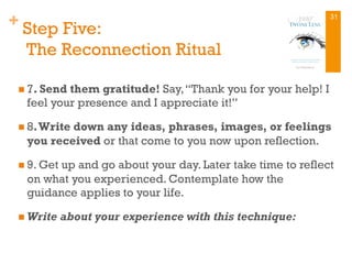 + Step Five:
The Reconnection Ritual
n 7. Send them gratitude! Say,“Thank you for your help! I
feel your presence and I appreciate it!”
n 8.Write down any ideas, phrases, images, or feelings
you received or that come to you now upon reflection.
n 9. Get up and go about your day. Later take time to reflect
on what you experienced. Contemplate how the
guidance applies to your life.
n Write about your experience with this technique:
31
 