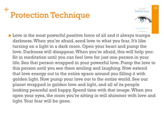 +
Protection Technique
n  Love is the most powerful positive force of all and it always trumps
darkness.When you’re afraid, send love to what you fear. It’s like
turning on a light in a dark room. Open your heart and pump the
love. Darkness will disappear.When you’re afraid, this will help you:
Sit in meditation until you can feel love for just one person in your
life. See that person wrapped in your powerful love. Pump the love to
this person until you see them smiling and laughing. Now extend
that love energy out to the entire space around you filling it with
golden light. Now pump your love out to the entire world. See our
planet wrapped in golden love and light, and all of its people
looking peaceful and happy. Spend time with that image.When you
open your eyes, the room you’re sitting in will shimmer with love and
light.Your fear will be gone.
32
 