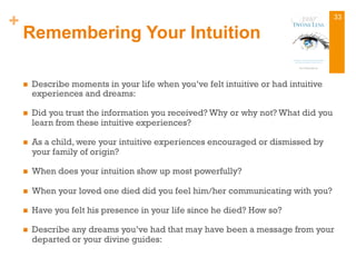+
Remembering Your Intuition
n  Describe moments in your life when you’ve felt intuitive or had intuitive
experiences and dreams:
n  Did you trust the information you received? Why or why not? What did you
learn from these intuitive experiences?
n  As a child, were your intuitive experiences encouraged or dismissed by
your family of origin?
n  When does your intuition show up most powerfully?
n  When your loved one died did you feel him/her communicating with you?
n  Have you felt his presence in your life since he died? How so?
n  Describe any dreams you’ve had that may have been a message from your
departed or your divine guides:
33
 
