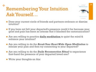 +
RememberingYour Intuition
Ask Yourself…
n  Does your current circle of friends and partners embrace or dismiss
intuition?
n  If you have not felt your departed’s presence could it be because your
grief and pain has been so intense that it blocked the communication?
n  Are you willing to practice daily meditation to quiet the mind &
enhance your intuition?
n  Are you willing to do the Break Your Heart Wide Open Meditation to
release your pain and then try connecting to your departed?
n  Are you willing to do the Daily Reconnection Ritual to experience
first-hand the presence of your departed loved one?
n  Write your thoughts on this:
34
 