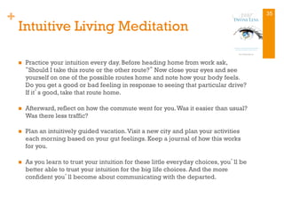 +
Intuitive Living Meditation
n  Practice your intuition every day. Before heading home from work ask,
“Should I take this route or the other route?” Now close your eyes and see
yourself on one of the possible routes home and note how your body feels.
Do you get a good or bad feeling in response to seeing that particular drive?
If it’s good, take that route home.
n  Afterward, reflect on how the commute went for you.Was it easier than usual?
Was there less traffic?
n  Plan an intuitively guided vacation.Visit a new city and plan your activities
each morning based on your gut feelings. Keep a journal of how this works
for you.
n  As you learn to trust your intuition for these little everyday choices, you’ll be
better able to trust your intuition for the big life choices. And the more
confident you’ll become about communicating with the departed.
35
 