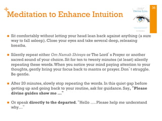 +
Meditation to Enhance Intuition
n  Sit comfortably without letting your head lean back against anything (a sure
way to fall asleep). Close your eyes and take several deep, releasing
breaths.
n  Silently repeat either Om Namah Shivaya or The Lord’s Prayer or another
sacred sound of your choice. Sit for ten to twenty minutes (at least) silently
repeating these words.When you notice your mind paying attention to your
thoughts, gently bring your focus back to mantra or prayer. Don’t struggle.
Be gentle.
n  After 20 minutes, slowly stop repeating the words. In this quiet gap before
getting up and going back to your routine, ask for guidance. Say, “Please
divine guides show me …”
n  Or speak directly to the departed. “Hello …. Please help me understand
why…”
36
 