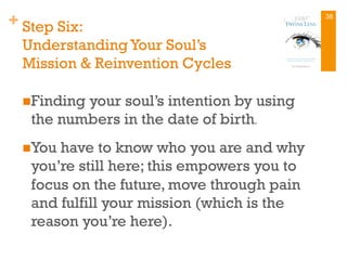 + Step Six:
UnderstandingYour Soul’s
Mission & Reinvention Cycles
n Finding your soul’s intention by using
the numbers in the date of birth.
n You have to know who you are and why
you’re still here; this empowers you to
focus on the future, move through pain
and fulfill your mission (which is the
reason you’re here).
38
 