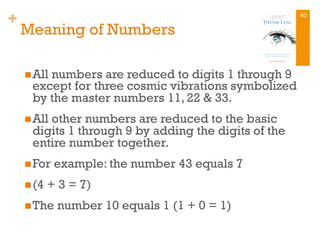 +
Meaning of Numbers
n All numbers are reduced to digits 1 through 9
except for three cosmic vibrations symbolized
by the master numbers 11, 22 & 33.
n All other numbers are reduced to the basic
digits 1 through 9 by adding the digits of the
entire number together.
n For example: the number 43 equals 7
n (4 + 3 = 7)
n The number 10 equals 1 (1 + 0 = 1)
40
 