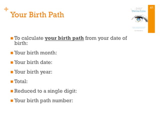 +
Your Birth Path
n To calculate your birth path from your date of
birth:
n Your birth month:
n Your birth date:
n Your birth year:
n Total:
n Reduced to a single digit:
n Your birth path number:
41
 