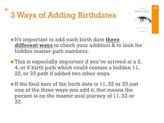+
3 Ways of Adding Birthdates
n It’s important to add each birth date three
different ways to check your addition & to look for
hidden master path numbers.
n This is especially important if you’ve arrived at a 2,
4, or 6 birth path which could contain a hidden 11,
22, or 33 path if added two other ways.
n If the final sum of the birth date is 11, 22 or 33 just
one of the three ways you add it, that means the
person is on the master soul journey of 11, 22 or
33.
42
 