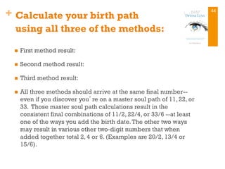 + Calculate your birth path
using all three of the methods:
n  First method result:
n  Second method result:
n  Third method result:
n  All three methods should arrive at the same final number--
even if you discover you’re on a master soul path of 11, 22, or
33. Those master soul path calculations result in the
consistent final combinations of 11/2, 22/4, or 33/6 --at least
one of the ways you add the birth date.The other two ways
may result in various other two-digit numbers that when
added together total 2, 4 or 6. (Examples are 20/2, 13/4 or
15/6).
44
 