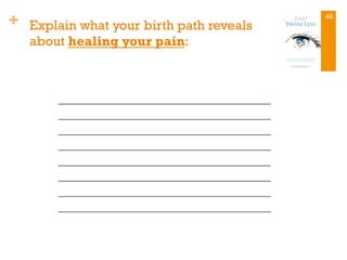 + Explain what your birth path reveals
about healing your pain:
_________________________________
_________________________________
_________________________________
_________________________________
_________________________________
_________________________________
_________________________________
_________________________________
46
 