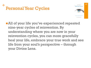 +
PersonalYear Cycles
n All of your life you’ve experienced repeated
nine-year cycles of reinvention. By
understanding where you are now in your
reinvention cycles, you can more gracefully
heal your life, embrace your true work and see
life from your soul’s perspective – through
your Divine Lens.
47
 