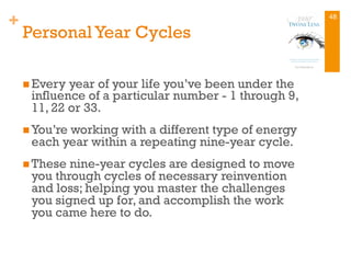 +
PersonalYear Cycles
n Every year of your life you’ve been under the
influence of a particular number - 1 through 9,
11, 22 or 33.
n You’re working with a different type of energy
each year within a repeating nine-year cycle.
n These nine-year cycles are designed to move
you through cycles of necessary reinvention
and loss; helping you master the challenges
you signed up for, and accomplish the work
you came here to do.
48
 
