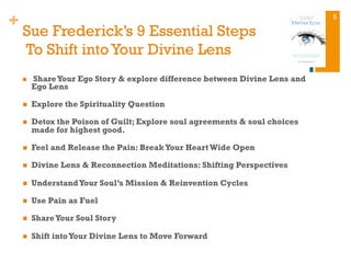 +
Sue Frederick’s 9 Essential Steps
To Shift into Your Divine Lens
n  ShareYour Ego Story & explore difference between Divine Lens and
Ego Lens
n  Explore the Spirituality Question
n  Detox the Poison of Guilt; Explore soul agreements & soul choices
made for highest good.
n  Feel and Release the Pain: BreakYour Heart Wide Open
n  Divine Lens & Reconnection Meditations: Shifting Perspectives
n  UnderstandYour Soul’s Mission & Reinvention Cycles
n  Use Pain as Fuel
n  ShareYour Soul Story
n  Shift intoYour Divine Lens to Move Forward
5
 