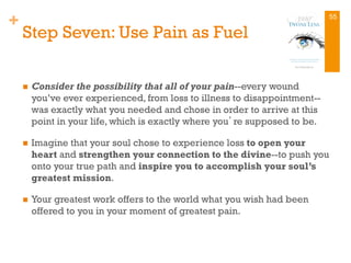 +
Step Seven: Use Pain as Fuel
n  Consider the possibility that all of your pain--every wound
you’ve ever experienced, from loss to illness to disappointment--
was exactly what you needed and chose in order to arrive at this
point in your life, which is exactly where you’re supposed to be.
n  Imagine that your soul chose to experience loss to open your
heart and strengthen your connection to the divine--to push you
onto your true path and inspire you to accomplish your soul’s
greatest mission.
n  Your greatest work offers to the world what you wish had been
offered to you in your moment of greatest pain.
55
 