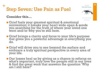 +
Step Seven: Use Pain as Fuel
Consider this…
n Grief fuels your greatest spiritual & emotional
reinvention; it breaks your heart wide open & sends
you searching for the truth of where your loved one
went and/or why you’re still here.
n Grief brings a clarity and focus to your life’s purpose
that gives you a powerful advantage in everything you
do.
n Grief will drive you to see beyond the surface and
embrace a truly spiritual perspective in every area of
your life.
n Our losses heal us by giving us a chance to refocus on
what’s important, truly love the people still in our lives
& find the great work that answers the question ‘Why
am I still here?’
56
 