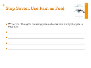 +
Step Seven: Use Pain as Fuel
n  Write your thoughts on using pain as fuel & how it might apply to
your life:
n  ____________________________________________________________
n  ____________________________________________________________
n  _____________________________________________________________
n  _____________________________________________________________
57
 