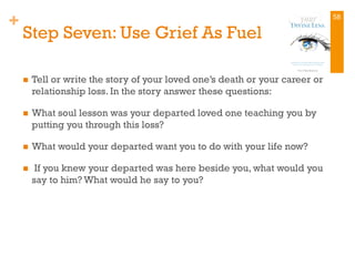 +
Step Seven: Use Grief As Fuel
n  Tell or write the story of your loved one’s death or your career or
relationship loss. In the story answer these questions:
n  What soul lesson was your departed loved one teaching you by
putting you through this loss?
n  What would your departed want you to do with your life now?
n  If you knew your departed was here beside you, what would you
say to him? What would he say to you?
58
 