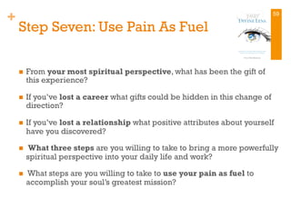 +
Step Seven: Use Pain As Fuel
n  From your most spiritual perspective, what has been the gift of
this experience?
n  If you’ve lost a career what gifts could be hidden in this change of
direction?
n  If you’ve lost a relationship what positive attributes about yourself
have you discovered?
n  What three steps are you willing to take to bring a more powerfully
spiritual perspective into your daily life and work?
n  What steps are you willing to take to use your pain as fuel to
accomplish your soul’s greatest mission?
59
 