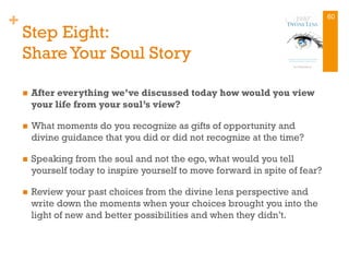 +
Step Eight:
Share Your Soul Story
n  After everything we’ve discussed today how would you view
your life from your soul’s view?
n  What moments do you recognize as gifts of opportunity and
divine guidance that you did or did not recognize at the time?
n  Speaking from the soul and not the ego, what would you tell
yourself today to inspire yourself to move forward in spite of fear?
n  Review your past choices from the divine lens perspective and
write down the moments when your choices brought you into the
light of new and better possibilities and when they didn’t.
60
 
