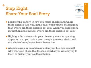 +
Step Eight:
Share Your Soul Story
n  Look for the pattern in how you make choices and where
those choices take you. In the past, when you've chosen from
fear, where did those choices get you? When you chose from
inspiration and courage, where did those choices get you?
n  Highlight the moments in your life story when an opening
appeared and you took it even though you were afraid, and
that choice brought you into a better life.
n  At each lesson or painful moment in your life, ask yourself
why your soul chose that lesson and what you were trying to
learn to further your soul’s evolution.
61
 