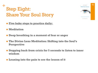 +
Step Eight:
Share Your Soul Story
n  Five baby steps to practice daily:
n  Meditation
n  Deep breathing in a moment of fear or anger
n  The Divine Lens Meditation: Shifting into the Soul’s
Perspective
n  Stepping back from crisis for 5 seconds to listen to inner
wisdom
n  Leaning into the pain to see the lesson of it
62
 